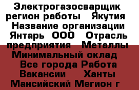 Электрогазосварщик(регион работы - Якутия) › Название организации ­ Янтарь, ООО › Отрасль предприятия ­ Металлы › Минимальный оклад ­ 1 - Все города Работа » Вакансии   . Ханты-Мансийский,Мегион г.